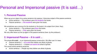 Personal and Impersonal passive (It is said…)
1. Personal Passive
When we put an object of an active sentence into passive, it becomes subject of the passive sentence.
● Active sentence → The professor gave the students the books.
● Passive sentence → The students were given the books.
We sometimes use a pronoun for the students or the books in its subject form (here: they).
● Active sentence → The professor gave them the books.
● Passive sentence → They were given the books.
We very often leave out the by-agent in the passive sentence (here: by the professor).
2. Impersonal Passive – It is said ...
The phrase It is said ... is an impersonal passive construction. We often use it in news.
● Passive sentence 1 → It is said that children are afraid of ghosts.
● Passive sentence 2 → Children are said to be afraid of ghosts.
The correct active sentence would be:
● Active sentence → People say that children are afraid of ghosts.
 
