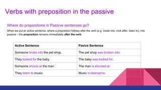 Verbs with preposition in the passive
Where do prepositions in Passive sentences go?
When we put an active sentence, where a preposition follows after the verb (e.g. break into, look after, listen to), into
passive – the preposition remains immediately after the verb.
Active Sentence Pasive Sentence
Someone broke into the pet shop. The pet shop was broken into.
They looked for the baby. The baby was looked for.
Someone shouts at the man. The man is shouted at.
They listen to music. Music is listened to.
 