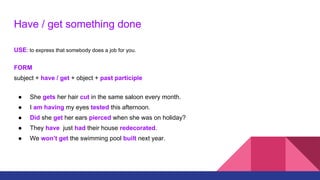Have / get something done
USE: to express that somebody does a job for you.
FORM
subject + have / get + object + past participle
● She gets her hair cut in the same saloon every month.
● I am having my eyes tested this afternoon.
● Did she get her ears pierced when she was on holiday?
● They have just had their house redecorated.
● We won’t get the swimming pool built next year.
 