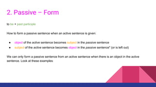 2. Passive – Form
to be + past participle
How to form a passive sentence when an active sentence is given:
● object of the active sentence becomes subject in the passive sentence
● subject of the active sentence becomes object in the passive sentence" (or is left out)
We can only form a passive sentence from an active sentence when there is an object in the active
sentence. Look at these examples:
 
