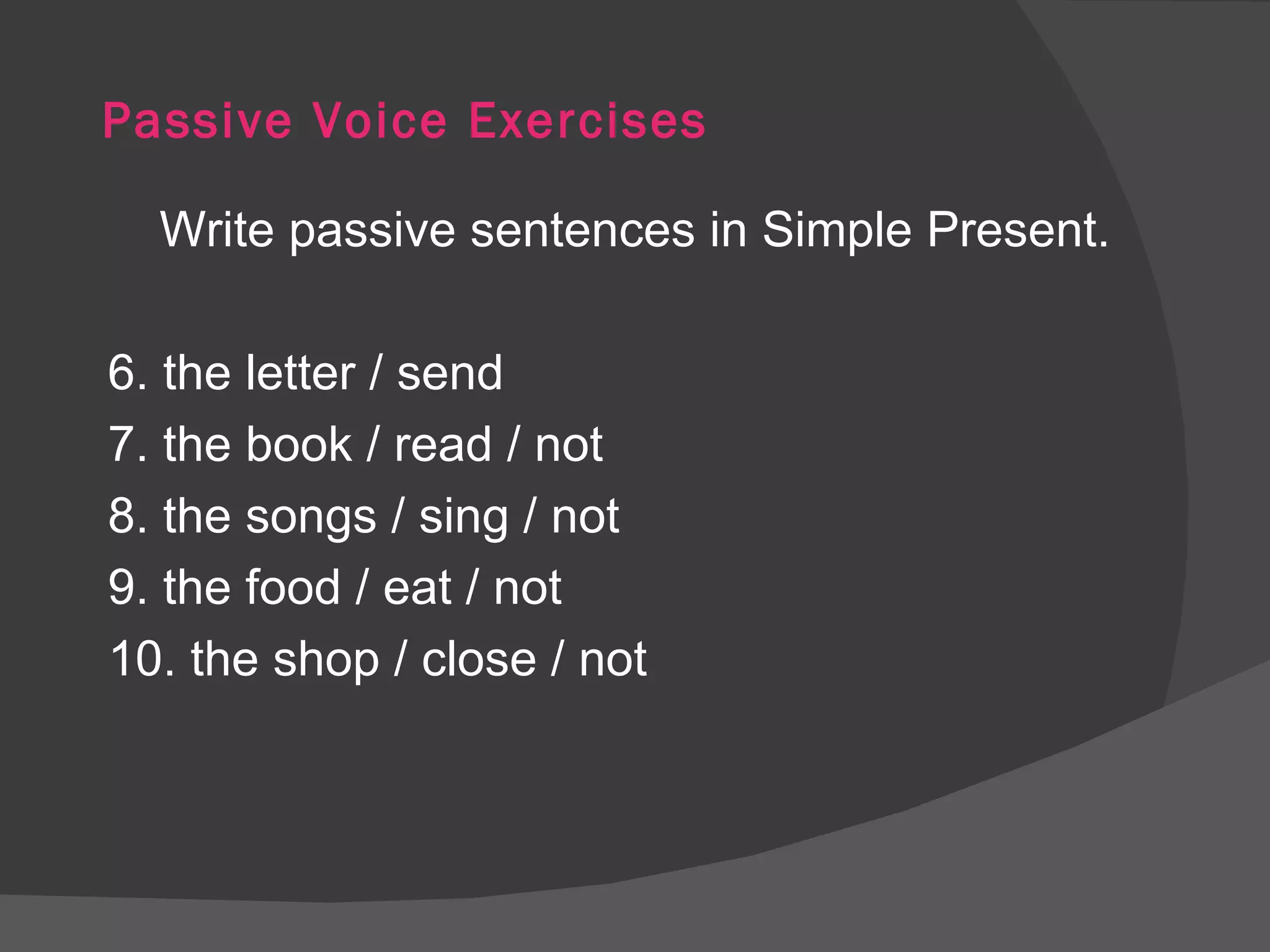 Passive Voice Exercises Write passive sentences in Simple Present. 6. the letter / send 7. the book / read / not 8. the songs / sing / not 9. the food / eat / not 10. the shop / close / not 