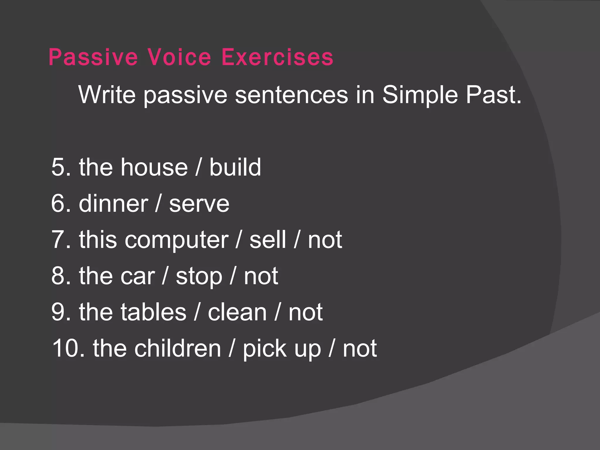 Passive Voice Exercises Write passive sentences in Simple Past. 5. the house / build 6. dinner / serve 7. this computer / sell / not 8. the car / stop / not 9. the tables / clean / not 10. the children / pick up / not 