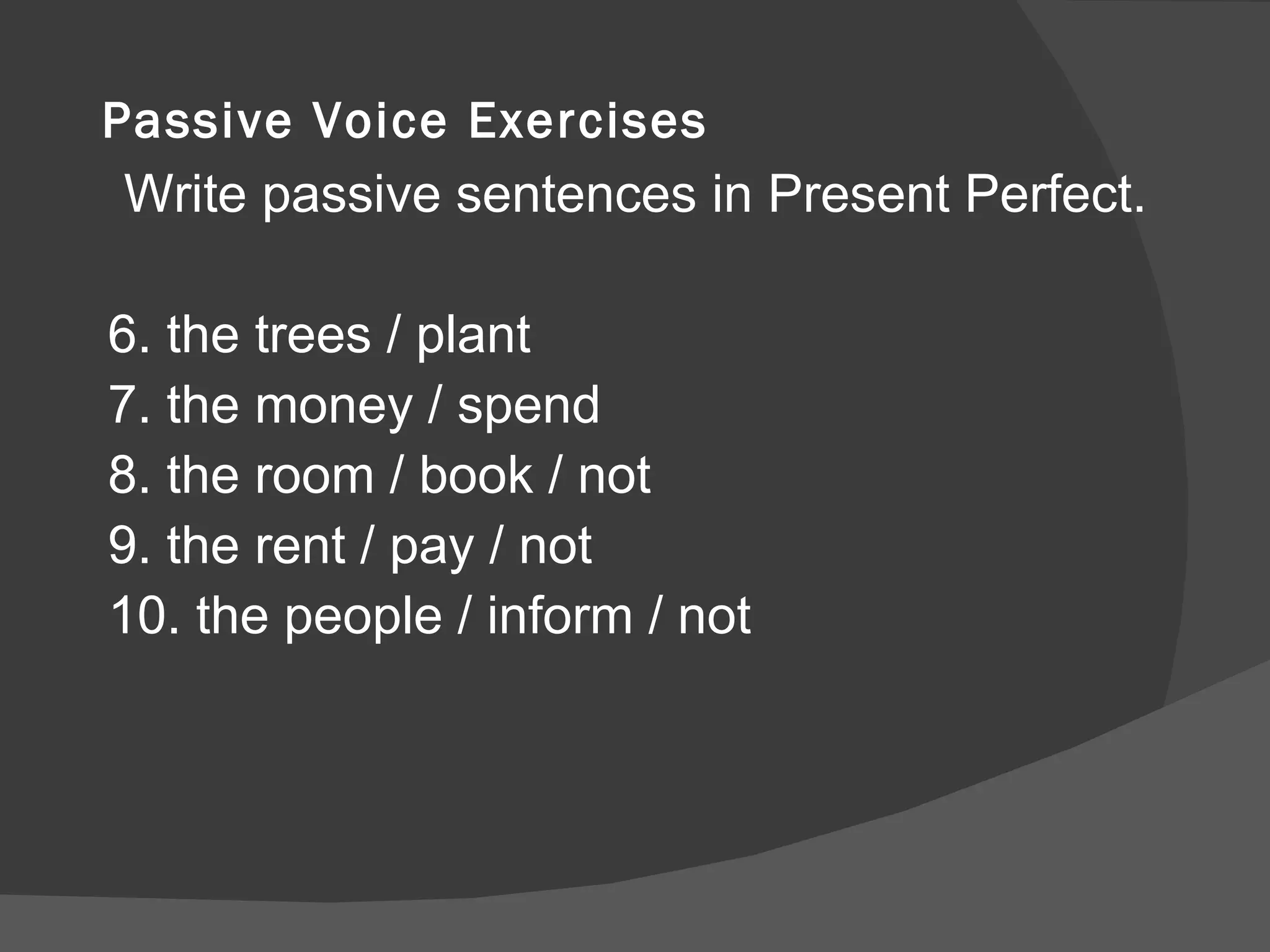 Passive Voice Exercises Write passive sentences in Present Perfect. 6. the trees / plant 7. the money / spend 8. the room / book / not 9. the rent / pay / not 10. the people / inform / not 