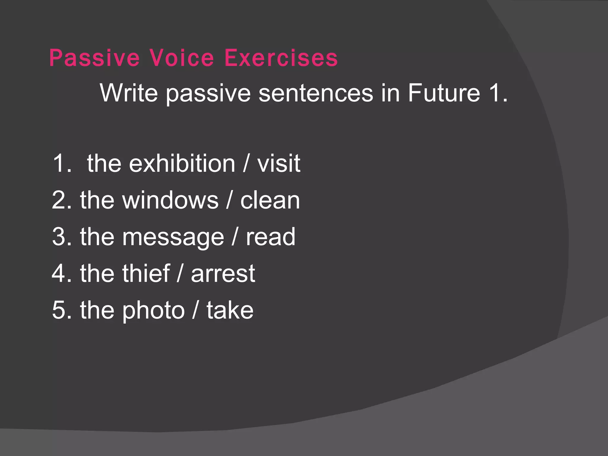 Passive Voice Exercises Write passive sentences in Future 1. 1.  the exhibition / visit 2. the windows / clean 3. the message / read 4. the thief / arrest 5. the photo / take 