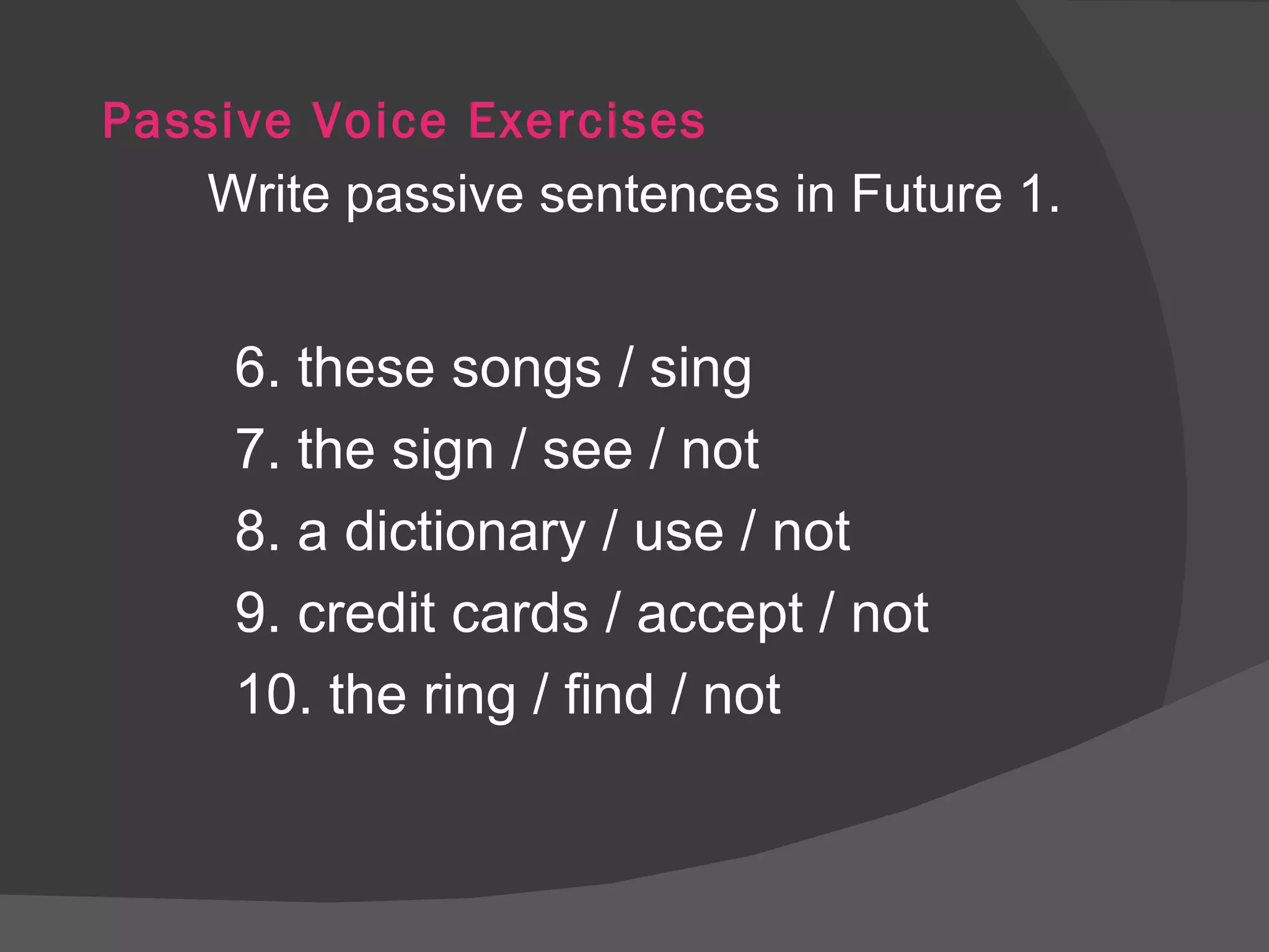 Passive Voice Exercises Write passive sentences in Future 1. 6. these songs / sing 7. the sign / see / not 8. a dictionary / use / not 9. credit cards / accept / not 10. the ring / find / not 