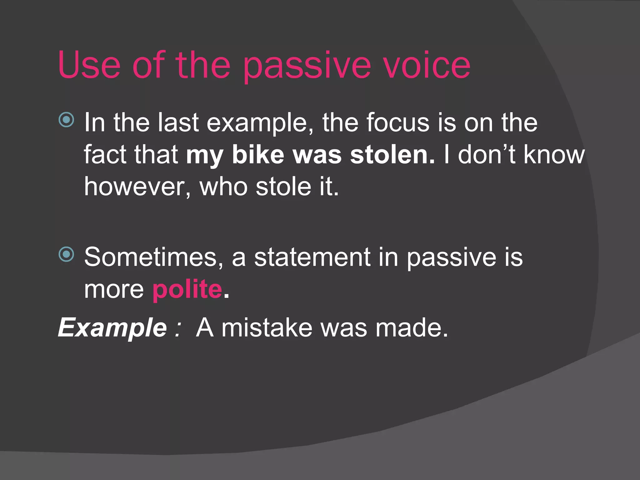 Use of the passive voice In the last example, the focus is on the fact that  my bike was stolen.  I don’t know however, who stole it. Sometimes, a statement in passive is more  polite . Example  :  A mistake was made. 