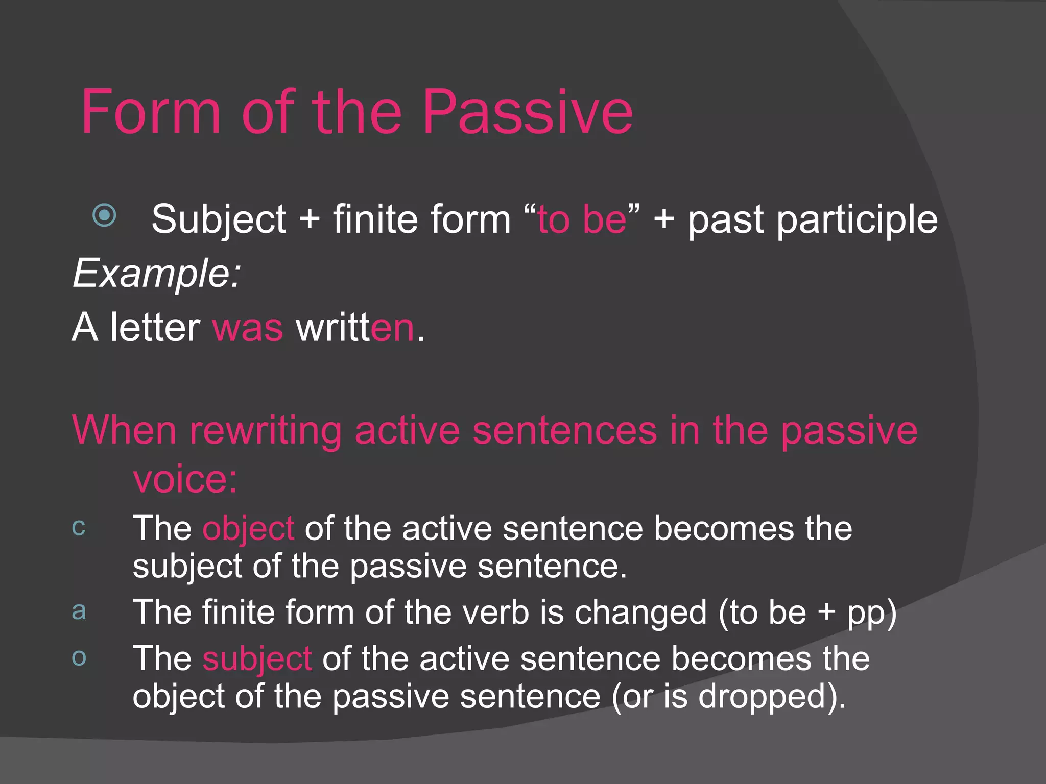 Form of the Passive Subject + finite form “ to be ” + past participle Example:   A letter  was  writt en .  When rewriting active sentences in the passive voice: The  object  of the active sentence becomes the subject of the passive sentence. The finite form of the verb is changed (to be + pp) The  subject  of the active sentence becomes the object of the passive sentence (or is dropped). 