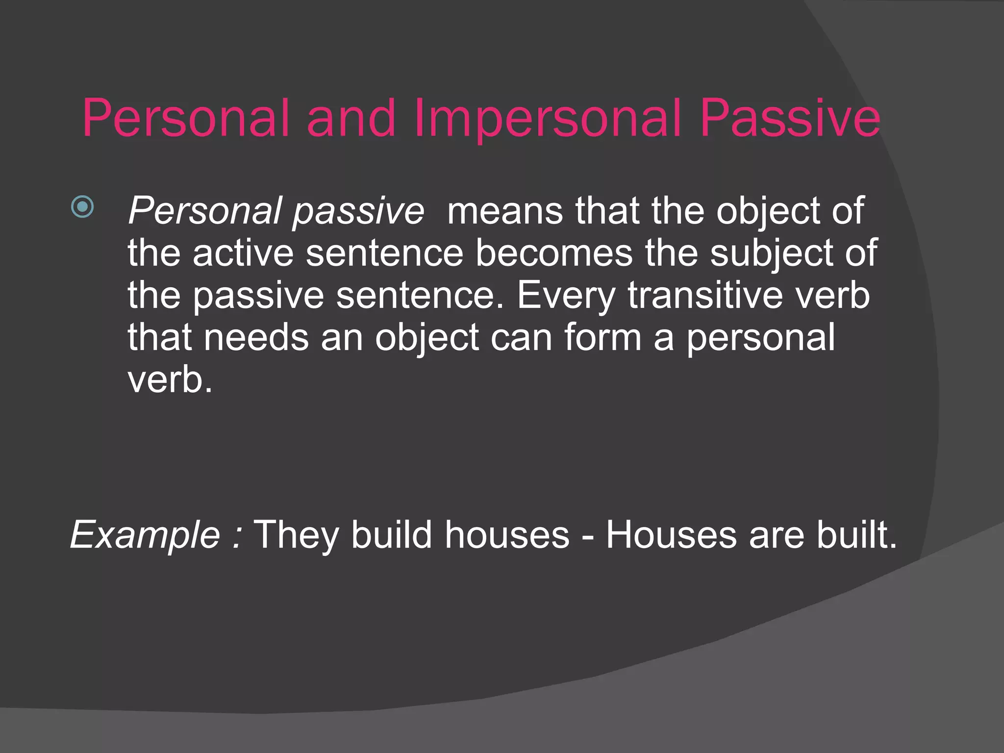 Personal and Impersonal Passive Personal passive  means that the object of the active sentence becomes the subject of the passive sentence. Every transitive verb that needs an object can form a personal verb. Example :  They build houses - Houses are built. 