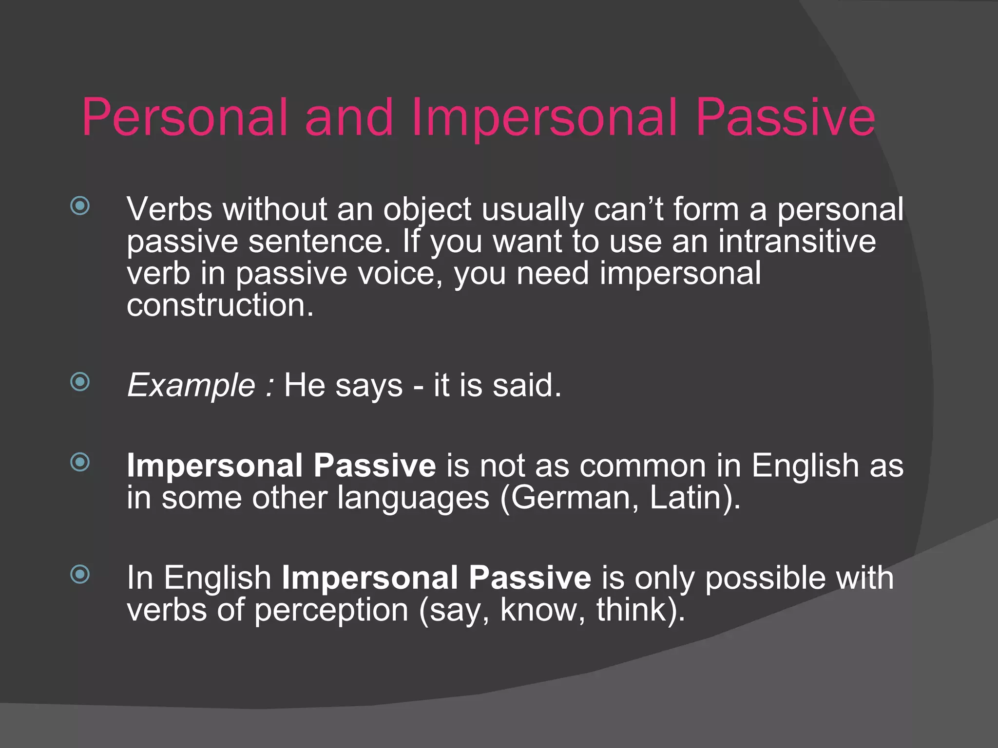 Personal and Impersonal Passive Verbs without an object   usually can’t form a personal passive sentence. If you want to use an intransitive verb in passive voice, you need impersonal construction. Example :  He says - it is said. Impersonal Passive  is not as common in English as in some other languages (German, Latin).  In English  Impersonal Passive  is only possible with verbs of perception (say, know, think). 