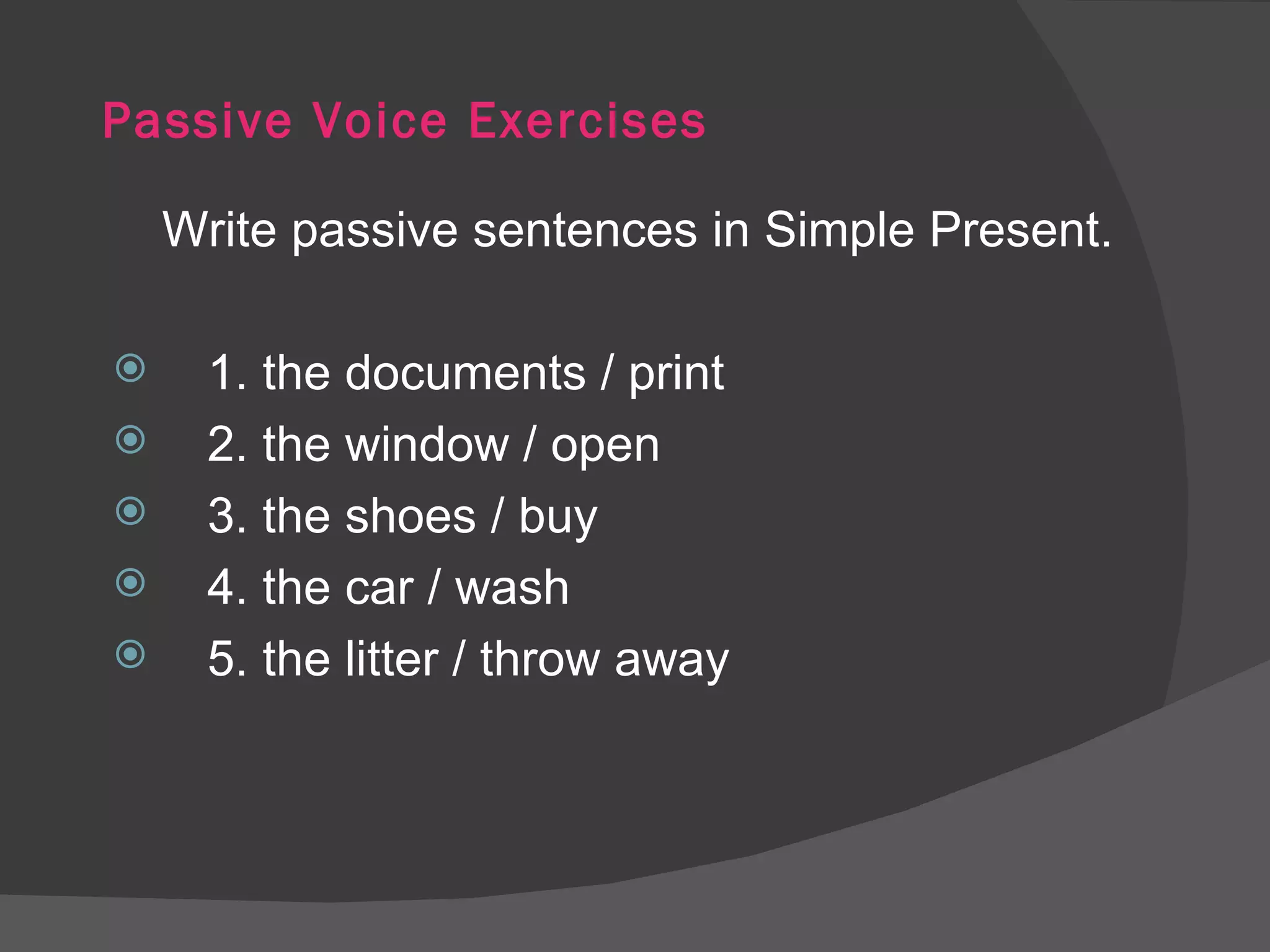 Passive Voice Exercises Write passive sentences in Simple Present. 1. the documents / print 2. the window / open 3. the shoes / buy 4. the car / wash 5. the litter / throw away 