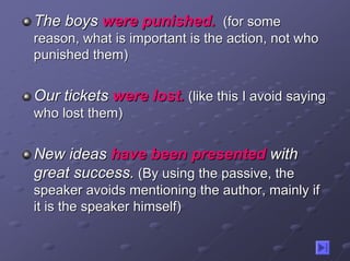 The boys were punished. (for some
reason, what is important is the action, not who
punished them)


Our tickets were lost. (like this I avoid saying
who lost them)


New ideas have been presented with
great success. (By using the passive, the
speaker avoids mentioning the author, mainly if
it is the speaker himself)
 