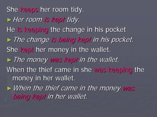 She keeps her room tidy.
► Her   room is kept tidy.
He is keeping the change in his pocket
► The   change is being kept in his pocket.
She kept her money in the wallet.
► The   money was kept in the wallet.
When the thief came in she was keeping the
 money in her wallet.
► When the thief came in the money was
 being kept in her wallet.
 
