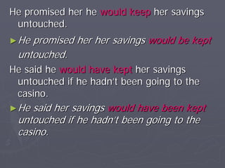 He promised her he would keep her savings
 untouched.
► Hepromised her her savings would be kept
 untouched.
He said he would have kept her savings
 untouched if he hadn’t been going to the
 casino.
► Hesaid her savings would have been kept
 untouched if he hadn’t been going to the
 casino.
 