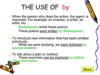 THE USE OF by
a) When the person who does the action, the agent, is
   important. For example: an inventor, a writer, an
   artist, etc…
        Shakespeare wrote these poems.
        These poems were written by Shakespeare.

b) To introduce new information that had been omitted
   previously.
       While we were studying, we were bothered by
   several students
c) To talk about a plan or method.
       These exercises can be improved by adding
   more information.

                                                 Menu
 