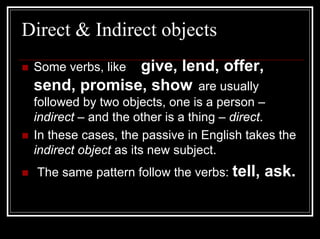 Direct & Indirect objects
              give, lend, offer,
 Some verbs, like
 send, promise, show are usually
 followed by two objects, one is a person –
 indirect – and the other is a thing – direct.
 In these cases, the passive in English takes the
 indirect object as its new subject.
  The same pattern follow the verbs: tell,   ask.
 