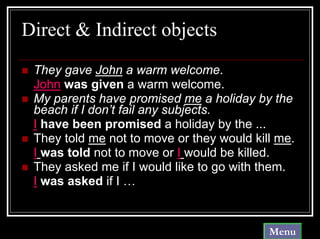 Direct & Indirect objects
 They gave John a warm welcome.
 John was given a warm welcome.
 My parents have promised me a holiday by the
 beach if I don’t fail any subjects.
 I have been promised a holiday by the ...
 They told me not to move or they would kill me.
 I was told not to move or I would be killed.
 They asked me if I would like to go with them.
 I was asked if I …


                                           Menu
 
