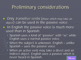 Preliminary considerations

► Only transitive verbs (those which may take an
 object) can be used in the passive voice.
► In English the passive voice is much more
 used than in Spanish.
    Spanish uses a kind of “passive” with “se” while
    English uses a normal passive voice.
    When the subject is unknown, English – unlike
    Spanish – uses the passive voice.
    When an active verb may take a direct and an
    indirect object, English uses a passive which is
    never heard in Spanish.                    Menu
 