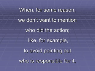 When, for some reason,
we don’t want to mention
  who did the action;
    like, for example,
  to avoid pointing out
who is responsible for it.
 