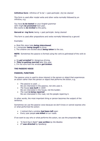 Infinitive form: infinitive of 'to be' + past participle: (to) be cleaned

This form is used after modal verbs and other verbs normally followed by an
infinitive, e.g.

You have to be tested on your English grammar
John might be promoted next year.
She wants to be invited to the party.

Gerund or -ing form: being + past participle: being cleaned

This form is used after prepositions and verbs normally followed by a gerund

Examples:

a. Most film stars hate being interviewed.
b. I remember being taught to drive.
c. The children are excited about being taken to the zoo.

NOTE: Sometimes the passive is formed using the verb to getinstead of the verb to
be:

a. He got arrested for dangerous driving.
b. They're getting married later this year.
c. I'm not sure how the window got broken.

THE PASSIVE VOICE

PASSIVE, FUNCTION

The passive voice is used to show interest in the person or object that experiences
an action rather than the person or object that performs the action, e.g.

   •   The passive is used ...:
       We are interested in the passive, not who uses it.
   •   The house was built in 1654:
       We are interested in the house, not the builder.
   •   The road is being repaired:
       We are interested in the road, not the people repairing it.

In other words, the most important thing or person becomes the subject of the
sentence.

Sometimes we use the passive voice because we don't know or cannot express who
or what performed the action:

   •   I noticed that a window had been left open
   •   Every year people are killed on our roads.

If we want to say who or what performs the action, we use the preposition by:

   •   "A Hard Day's Night" was written by the Beatles
   •   ET was directed by Spielberg
 