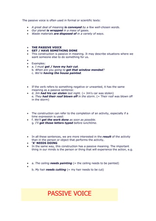 The passive voice is often used in formal or scientific texts:

   •   A great deal of meaning is conveyed by a few well-chosen words.
   •   Our planet is wrapped in a mass of gases.
   •   Waste materials are disposed of in a variety of ways.




   •   THE PASSIVE VOICE
   •   GET / HAVE SOMETHING DONE
   •   This construction is passive in meaning. It may describe situations where we
       want someone else to do something for us.
   •
   •   Examples:
   •   a. I must get / have my hair cut.
       b. When are you going to get that window mended?
       c. We're having the house painted.




   •   If the verb refers to something negative or unwanted, it has the same
       meaning as a passive sentence:
   •   d. Jim had his car stolen last night. (= Jim's car was stolen)
       e. They had their roof blown off in the storm. (= Their roof was blown off
       in the storm)




   •   The construction can refer to the completion of an activity, especially if a
       time expression is used:
   •   f. We'll get the work done as soon as possible.
       g. I'll get those letters typed before lunchtime.




   •   In all these sentences, we are more interested in the result of the activity
       than in the person or object that performs the activity.
   •   'X' NEEDS DOING
   •   In the same way, this construction has a passive meaning. The important
       thing in our minds is the person or thing that will experience the action, e.g.




   •   a. The ceiling needs painting (= the ceiling needs to be painted)
   •
       b. My hair needs cutting (= my hair needs to be cut)




                    PASSIVE VOICE
 
