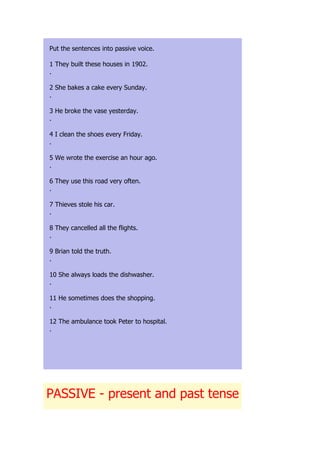 Put the sentences into passive voice.

1 They built these houses in 1902.
.

2 She bakes a cake every Sunday.
.

3 He broke the vase yesterday.
.

4 I clean the shoes every Friday.
.

5 We wrote the exercise an hour ago.
.

6 They use this road very often.
.

7 Thieves stole his car.
.

8 They cancelled all the flights.
.

9 Brian told the truth.
.

10 She always loads the dishwasher.
.

11 He sometimes does the shopping.
.

12 The ambulance took Peter to hospital.
.




PASSIVE - present and past tense
 