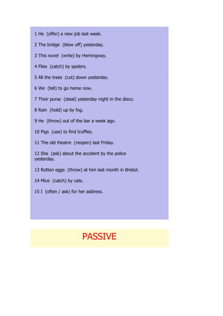 1 He (offer) a new job last week.

2 The bridge (blow off) yesterday.

3 This novel (write) by Hemingway.

4 Flies (catch) by spiders.

5 All the trees (cut) down yesterday.

6 We (tell) to go home now.

7 Their purse (steal) yesterday night in the disco.

8 Rain (hold) up by fog.

9 He (throw) out of the bar a week ago.

10 Pigs (use) to find truffles.

11 The old theatre (reopen) last Friday.

12 She (ask) about the accident by the police
yesterday.

13 Rotten eggs (throw) at him last month in Bristol.

14 Mice (catch) by cats.

15 I (often / ask) for her address.




                         PASSIVE
 