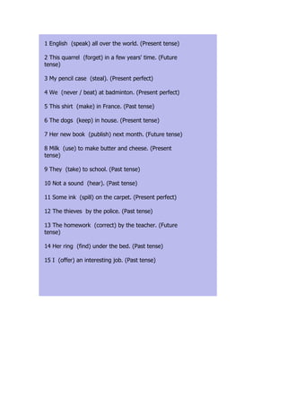 1 English (speak) all over the world. (Present tense)

2 This quarrel (forget) in a few years' time. (Future
tense)

3 My pencil case (steal). (Present perfect)

4 We (never / beat) at badminton. (Present perfect)

5 This shirt (make) in France. (Past tense)

6 The dogs (keep) in house. (Present tense)

7 Her new book (publish) next month. (Future tense)

8 Milk (use) to make butter and cheese. (Present
tense)

9 They (take) to school. (Past tense)

10 Not a sound (hear). (Past tense)

11 Some ink (spill) on the carpet. (Present perfect)

12 The thieves by the police. (Past tense)

13 The homework (correct) by the teacher. (Future
tense)

14 Her ring (find) under the bed. (Past tense)

15 I (offer) an interesting job. (Past tense)
 