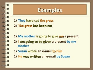1/  They   have cut  the grass 2/  The grass  has been cut 1/  My mother  is going to give  me  a present 2/  I  am going to be given  a present  by my mother 1/  Susan   wrote   an e-mail  to him 1/  He   was written  an e-mail  by Susan Examples 