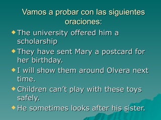 Vamos a probar con las siguientes
              oraciones:
 The  university offered him a
  scholarship
 They have sent Mary a postcard for
  her birthday.
 I will show them around Olvera next
  time.
 Children can’t play with these toys
  safely.
 He sometimes looks after his sister.
 