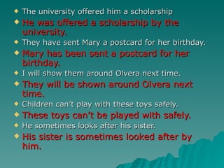    The university offered him a scholarship
   He was offered a scholarship by the
    university.
   They have sent Mary a postcard for her birthday.
   Mary has been sent a postcard for her
    birthday.
   I will show them around Olvera next time.
   They will be shown around Olvera next
    time.
   Children can’t play with these toys safely.
   These toys can’t be played with safely.
   He sometimes looks after his sister.
   His sister is sometimes looked after by
    him.
 