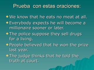Prueba con estas oraciones:
 We  know that he eats no meat at all.
 Everybody expects he will become a
  millionaire sooner or later.
 The police suppose they sell drugs
  for a living.
 People believed that he won the prize
  last year.
 The judge thinks that he told the
  truth at court.
 