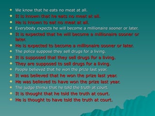    We know that he eats no meat at all.
   It is known that he eats no meat at all.
   He is known to eat no meat at all.
   Everybody expects he will become a millionaire sooner or later.
   It is expected that he will become a millionaire sooner or
    later.
   He is expected to become a millionaire sooner or later.
   The police suppose they sell drugs for a living.
   It is supposed that they sell drugs for a living.
   They are supposed to sell drugs for a living.
   People believed that he won the prize last year.
   It was believed that he won the prize last year.
   He was believed to have won the prize last year.
   The judge thinks that he told the truth at court.
   It is thought that he told the truth at court.
   He is thought to have told the truth at court.
 