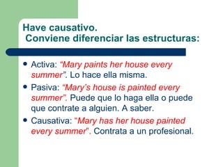 Have causativo.
Conviene diferenciar las estructuras:

   Activa: “Mary paints her house every
    summer”. Lo hace ella misma.
   Pasiva: “Mary’s house is painted every
    summer”. Puede que lo haga ella o puede
    que contrate a alguien. A saber.
   Causativa: “Mary has her house painted
    every summer”. Contrata a un profesional.
 