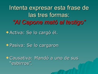 Intenta expresar esta frase de
         las tres formas:
   “Al Capone mató al testigo”
 Activa:   Se lo cargó él.

 Pasiva:   Se lo cargaron

 Causativa:   Mandó a uno de sus
 “esbirros”.
 