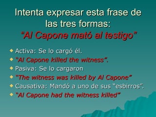 Intenta expresar esta frase de
            las tres formas:
      “Al Capone mató al testigo”
 Activa: Se lo cargó él.
 “Al Capone killed the witness”.

 Pasiva: Se lo cargaron

 “The witness was killed by Al Capone”

 Causativa: Mandó a uno de sus “esbirros”.

 “Al Capone had the witness killed”
 
