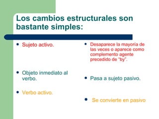 Los cambios estructurales son
bastante simples:

   Sujeto activo.           Desaparece la mayoría de
                              las veces o aparece como
                              complemento agente
                              precedido de “by”.

   Objeto inmediato al
    verbo.                   Pasa a sujeto pasivo.

   Verbo activo.
                           Se convierte en pasivo
 