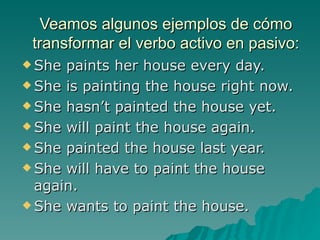 Veamos algunos ejemplos de cómo
 transformar el verbo activo en pasivo:
 She paints her house every day.
 She is painting the house right now.

 She hasn’t painted the house yet.

 She will paint the house again.

 She painted the house last year.

 She will have to paint the house
  again.
 She wants to paint the house.
 