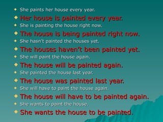    She paints her house every year.
   Her house is painted every year.
   She is painting the house right now.
   The house is being painted right now.
   She hasn’t painted the houses yet.
   The houses haven’t been painted yet.
   She will paint the house again.
   The house will be painted again.
   She painted the house last year.
   The house was painted last year.
   She will have to paint the house again.
   The house will have to be painted again.
   She wants to paint the house.
   She wants the house to be painted.
 