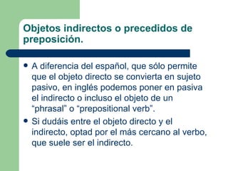 Objetos indirectos o precedidos de
preposición.

   A diferencia del español, que sólo permite
    que el objeto directo se convierta en sujeto
    pasivo, en inglés podemos poner en pasiva
    el indirecto o incluso el objeto de un
    “phrasal” o “prepositional verb”.
   Si dudáis entre el objeto directo y el
    indirecto, optad por el más cercano al verbo,
    que suele ser el indirecto.
 
