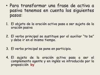 • Para transformar una frase de activa a
pasiva tenemos en cuenta los siguientes
pasos:
1. El objeto de la oración activa ...