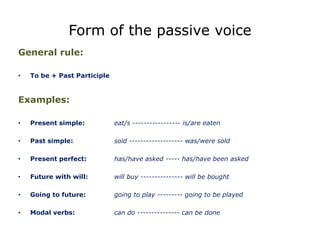 Form of the passive voice
General rule:
• To be + Past Participle
Examples:
• Present simple: eat/s ----------------- is/are eaten
• Past simple: sold ------------------- was/were sold
• Present perfect: has/have asked ----- has/have been asked
• Future with will: will buy --------------- will be bought
• Going to future: going to play --------- going to be played
• Modal verbs: can do --------------- can be done
 