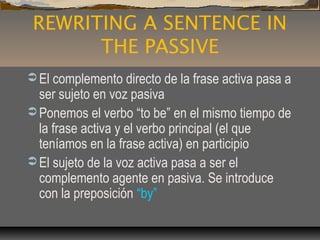 REWRITING A SENTENCE IN
THE PASSIVE
 El complemento directo de la frase activa pasa a
ser sujeto en voz pasiva
 Ponemos el verbo “to be” en el mismo tiempo de
la frase activa y el verbo principal (el que
teníamos en la frase activa) en participio
 El sujeto de la voz activa pasa a ser el
complemento agente en pasiva. Se introduce
con la preposición “by”
 