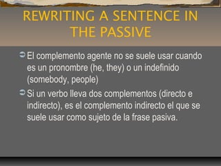REWRITING A SENTENCE IN
THE PASSIVE
 El complemento agente no se suele usar cuando
es un pronombre (he, they) o un indefinido
(somebody, people)
 Si un verbo lleva dos complementos (directo e
indirecto), es el complemento indirecto el que se
suele usar como sujeto de la frase pasiva.
 