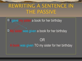 REWRITING A SENTENCE IN
THE PASSIVE
 I gave my sister a book for her birthday
 My sister was given a book for her birthday
OR
A book was given TO my sister for her birthday
 