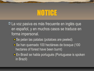 NOTICE
 La voz pasiva es más frecuente en inglés que
en español, y en muchos casos se traduce en
forma impersonal.
Se pelan las patatas (potatoes are peeled)
Se han quemado 100 hectáreas de bosque (100
hectares of forest have been burnt)
En Brasil se habla portugués (Portuguese is spoken
in Brazil)
 
