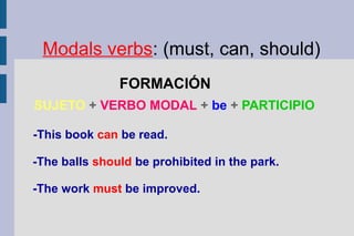 Modals verbs: (must, can, should)
FORMACIÓN
SUJETO + VERBO MODAL + be + PARTICIPIO
-This book can be read.
-The balls should be prohibited in the park.
-The work must be improved.
 
