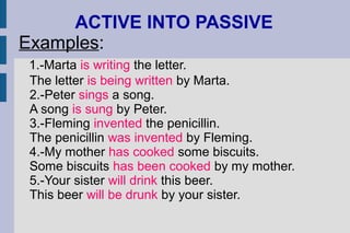 ACTIVE INTO PASSIVE
Examples:
1.-Marta is writing the letter.
The letter is being written by Marta.
2.-Peter sings a song.
A song is sung by Peter.
3.-Fleming invented the penicillin.
The penicillin was invented by Fleming.
4.-My mother has cooked some biscuits.
Some biscuits has been cooked by my mother.
5.-Your sister will drink this beer.
This beer will be drunk by your sister.
 
