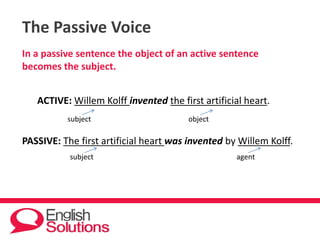 The Passive Voice
In a passive sentence the object of an active sentence
becomes the subject.
ACTIVE: Willem Kolff invented the first artificial heart.
subject object
PASSIVE: The first artificial heart was invented by Willem Kolff.
subject agent
 