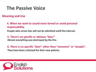 The Passive Voice
Meaning and Use
4. When we want to sound more formal or avoid personal
responsability.
People who arrive late will not be admitted untill the interval.
5. There’s no specific or obvious “doer”
Almost everything was destroyed by the fire.
6. There is no specific “doer” other than “someone” or “people”.
They have been criticized for their new policies.
 