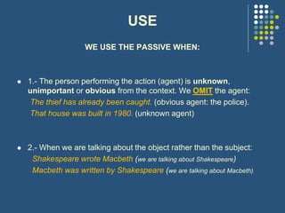 USE
WE USE THE PASSIVE WHEN:
 1.- The person performing the action (agent) is unknown,
unimportant or obvious from the context. We OMIT the agent:
The thief has already been caught. (obvious agent: the police).
That house was built in 1980. (unknown agent)
 2.- When we are talking about the object rather than the subject:
Shakespeare wrote Macbeth (we are talking about Shakespeare)
Macbeth was written by Shakespeare (we are talking about Macbeth)
 
